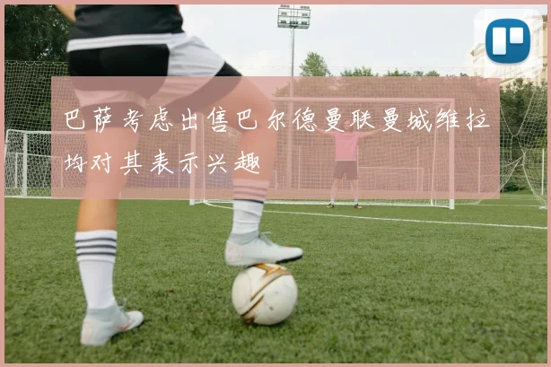 巴萨考虑出售巴尔德曼联曼城维拉均对其表示兴趣