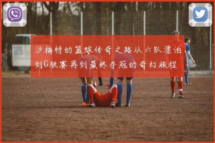 沙梅特的篮球传奇之路从六队漂泊到G联赛再到最终夺冠的奇幻旅程