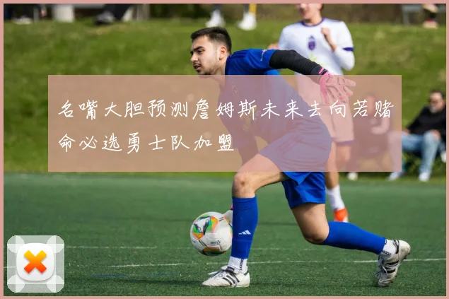 名嘴大胆预测詹姆斯未来去向若赌命必选勇士队加盟